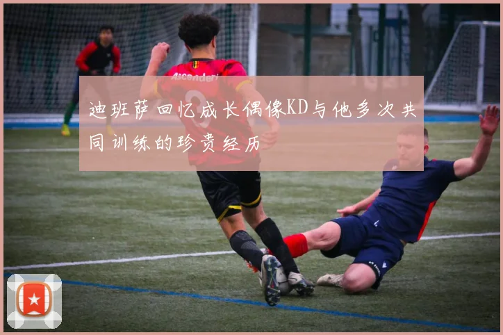 迪班萨回忆成长偶像KD与他多次共同训练的珍贵经历