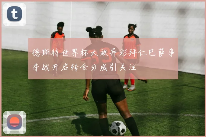 德斯特世界杯大放异彩拜仁巴萨争夺战开启转会分成引关注