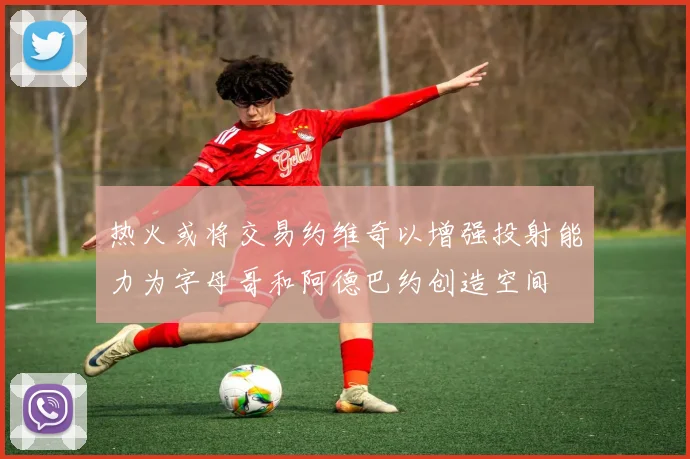 热火或将交易约维奇以增强投射能力为字母哥和阿德巴约创造空间