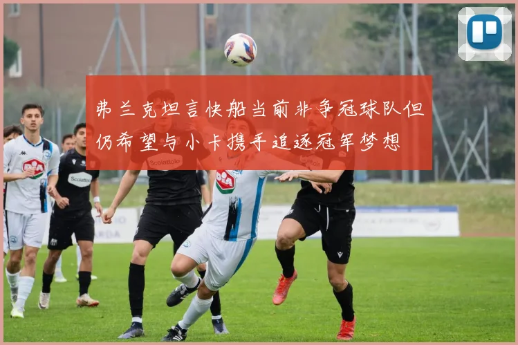 弗兰克坦言快船当前非争冠球队但仍希望与小卡携手追逐冠军梦想