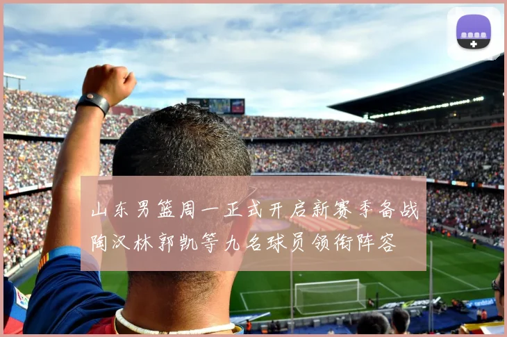 山东男篮周一正式开启新赛季备战陶汉林郭凯等九名球员领衔阵容