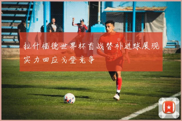 拉什福德世界杯首战替补进球展现实力回应戈登竞争