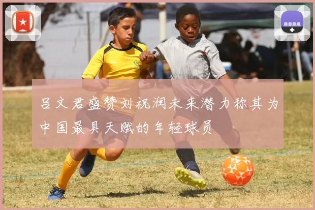 吕文君盛赞刘祝润未来潜力称其为中国最具天赋的年轻球员