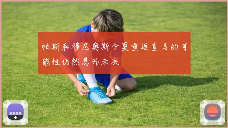帕斯和穆尼奥斯今夏重返皇马的可能性仍然悬而未决