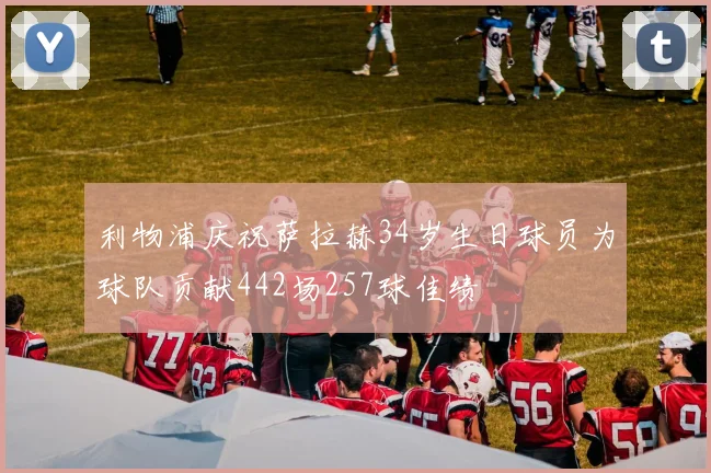 利物浦庆祝萨拉赫34岁生日球员为球队贡献442场257球佳绩