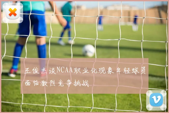 王俊杰谈NCAA职业化现象年轻球员面临激烈竞争挑战