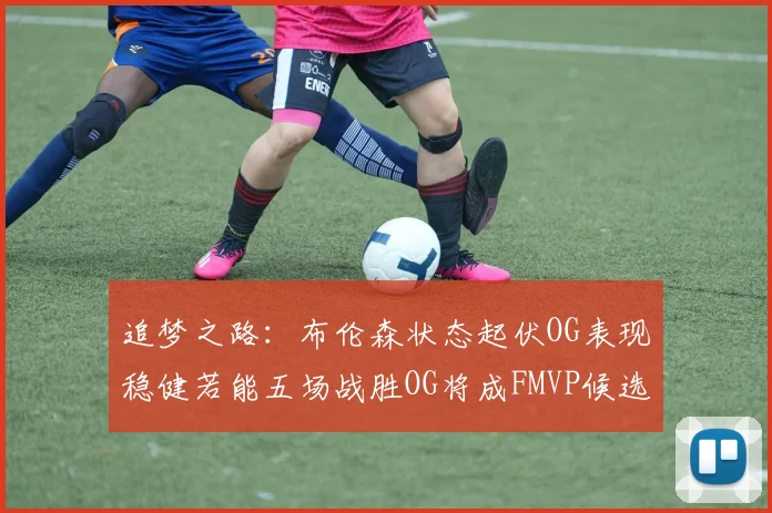 追梦之路：布伦森状态起伏OG表现稳健若能五场战胜OG将成FMVP候选