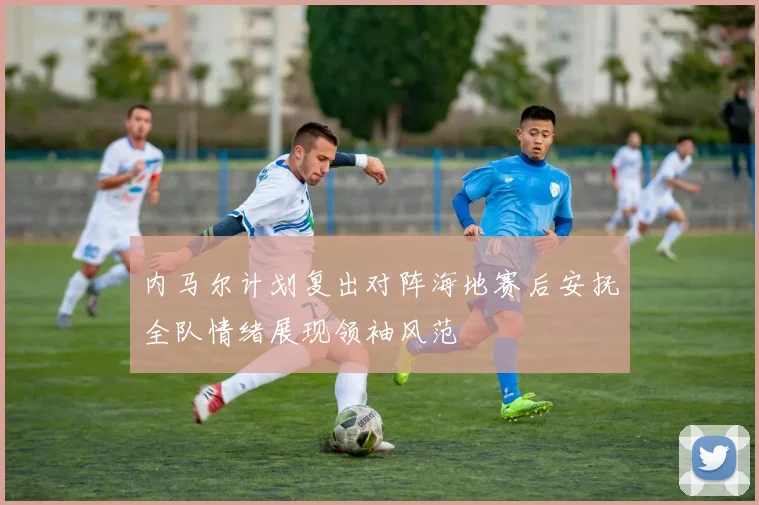 内马尔计划复出对阵海地赛后安抚全队情绪展现领袖风范