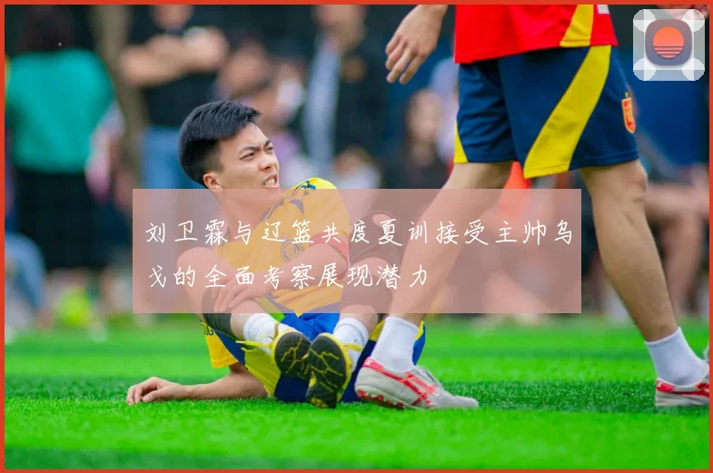 刘卫霖与辽篮共度夏训接受主帅乌戈的全面考察展现潜力