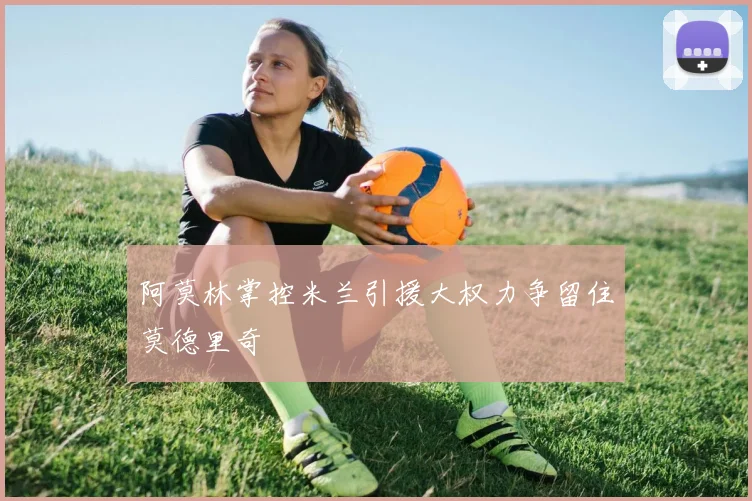 阿莫林掌控米兰引援大权力争留住莫德里奇