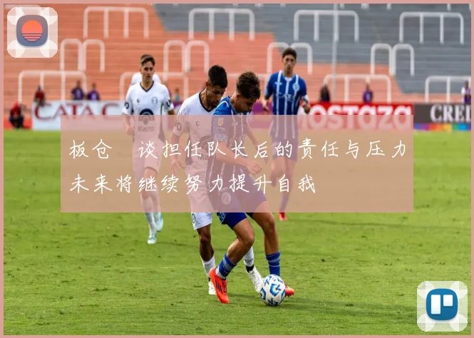 板仓滉谈担任队长后的责任与压力未来将继续努力提升自我